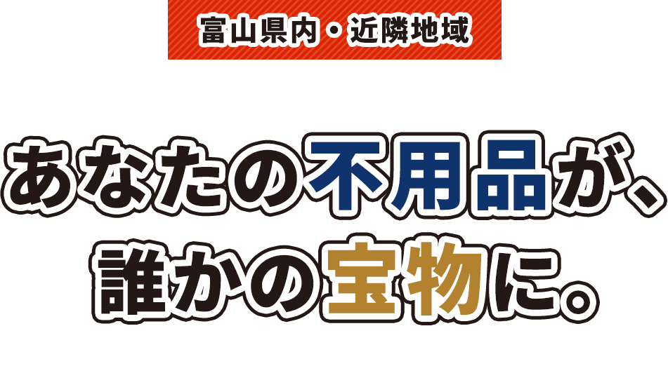 富山県内・近隣地域 リサイクル・リユース・出張買取・不用品回収 あなたの不用品が、 誰かの宝物に。